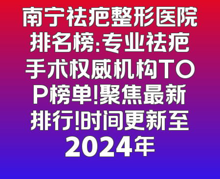 南宁祛疤整形医院排名榜：专业祛疤手术权威机构TOP榜单！聚焦最新排行！时间更新至2024年