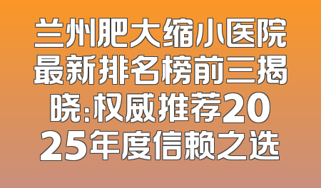 兰州肥大缩小医院最新排名榜前三揭晓：权威推荐2025年度信赖之选
