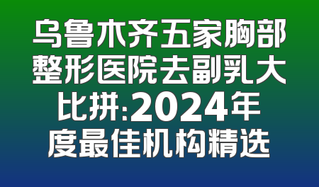 乌鲁木齐五家胸部整形医院去副乳大比拼：2024年度最佳机构精选
