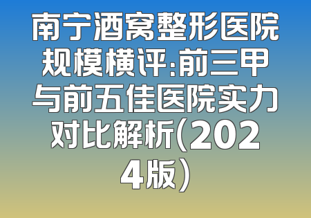 南宁酒窝整形医院规模横评：前三甲与前五佳医院实力对比解析（2024版）