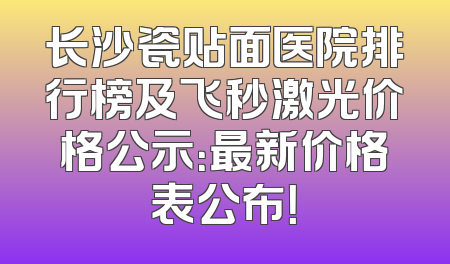 长沙瓷贴面医院排行榜及飞秒激光价格公示：最新价格表公布！