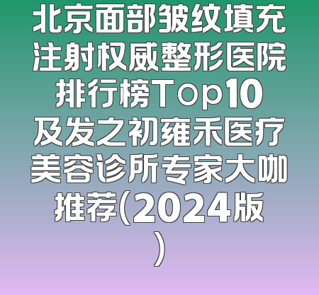 北京面部皱纹填充注射权威整形医院排行榜Top10及发之初雍禾医疗美容诊所专家大咖推荐（2024版）
