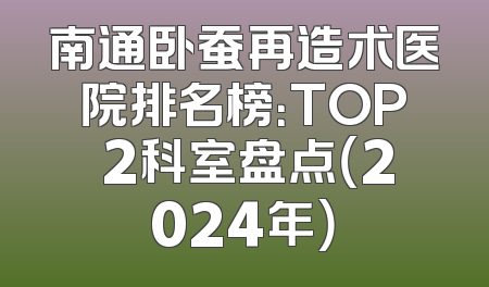 南通卧蚕再造术医院排名榜：TOP 2科室盘点（2024年）