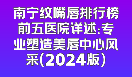 南宁纹嘴唇排行榜前五医院详述：专业塑造美唇中心风采（2024版）
