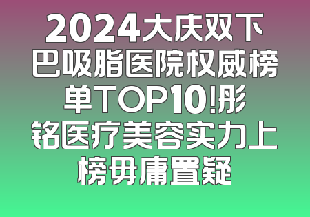 2024大庆双下巴吸脂医院权威榜单TOP10！彤铭医疗美容实力上榜毋庸置疑