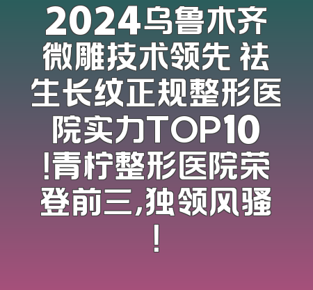 2024乌鲁木齐微雕技术领先 祛生长纹正规整形医院实力TOP10！青柠整形医院荣登前三，独领风骚！