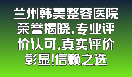 兰州韩美整容医院荣誉揭晓，专业评价认可，真实评价彰显！信赖之选
