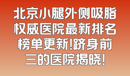 北京小腿外侧吸脂权威医院最新排名榜单更新！跻身前三的医院揭晓！