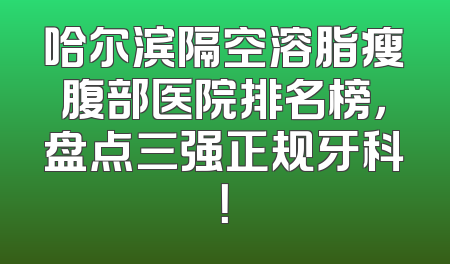 哈尔滨隔空溶脂瘦腹部医院排名榜，盘点三强正规牙科！