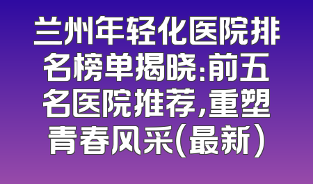 兰州年轻化医院排名榜单揭晓：前五名医院推荐，重塑青春风采（最新）