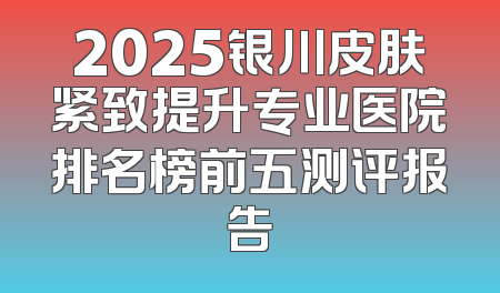 2025银川皮肤紧致提升专业医院排名榜前五测评报告