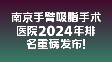 南京手臂吸脂手术医院2024年排名重磅发布！