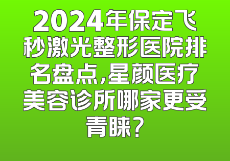 2024年保定飞秒激光整形医院排名盘点，星颜医疗美容诊所哪家更受青睐？