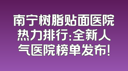 南宁树脂贴面医院热力排行：全新人气医院榜单发布！
