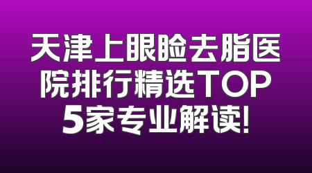 天津上眼睑去脂医院排行精选TOP5家专业解读！