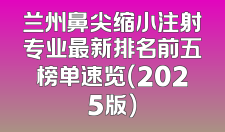 兰州鼻尖缩小注射专业最新排名前五榜单速览（2025版）