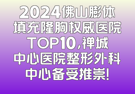 2024佛山膨体填充隆胸权威医院TOP10，禅城中心医院整形外科中心备受推崇！