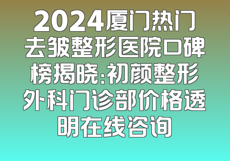 2024厦门热门去皱整形医院口碑榜揭晓：初颜整形外科门诊部价格透明在线咨询
