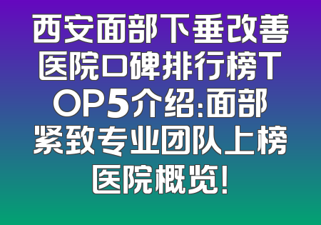西安面部下垂改善医院口碑排行榜TOP5介绍：面部紧致专业团队上榜医院概览！