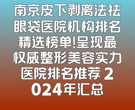 南京皮下剥离法祛眼袋医院机构排名精选榜单！呈现最权威整形美容实力医院排名推荐 2024年汇总