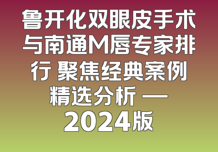 鲁开化双眼皮手术与南通M唇专家排行 聚焦经典案例 精选分析 — 2024版