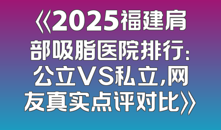 《2025福建肩部吸脂医院排行：公立VS私立，网友真实点评对比》