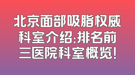 北京面部吸脂权威科室介绍：排名前三医院科室概览！