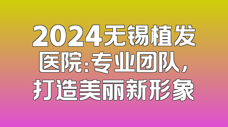 2024无锡植发医院：专业团队，打造美丽新形象