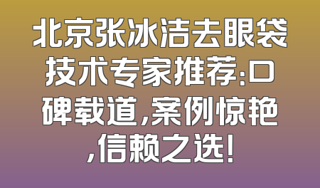北京张冰洁去眼袋技术专家推荐：口碑载道，案例惊艳，信赖之选！