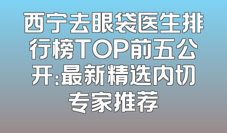 西宁去眼袋医生排行榜TOP前五公开：最新精选内切专家推荐