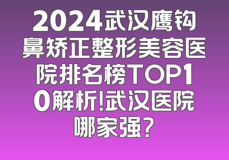 2024武汉鹰钩鼻矫正整形美容医院排名榜TOP10解析！武汉医院哪家强？