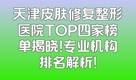 天津皮肤修复整形医院TOP四家榜单揭晓！专业机构排名解析！