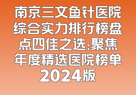 南京三文鱼针医院综合实力排行榜盘点四佳之选：聚焦年度精选医院榜单2024版