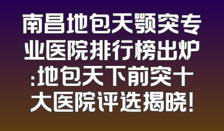 南昌地包天颚突专业医院排行榜出炉：地包天下前突十大医院评选揭晓！