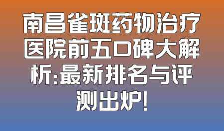 南昌雀斑药物治疗医院前五口碑大解析：最新排名与评测出炉！