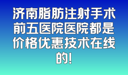 济南脂肪注射手术前五医院医院都是价格优惠技术在线的!
