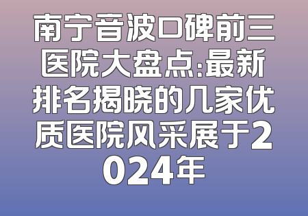 南宁音波口碑前三医院大盘点：最新排名揭晓的几家优质医院风采展于2024年