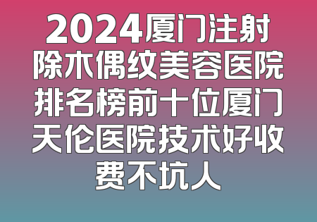 2024厦门注射除木偶纹美容医院排名榜前十位厦门天伦医院技术好收费不坑人