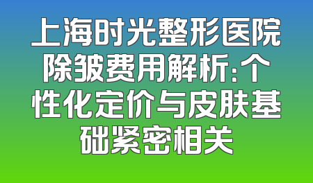 上海时光整形医院除皱费用解析：个性化定价与皮肤基础紧密相关