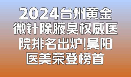 2024台州黄金微针除腋臭权威医院排名出炉！昊阳医美荣登榜首