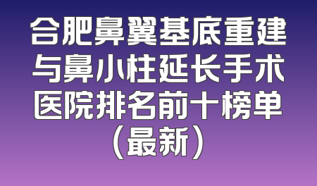 合肥鼻翼基底重建与鼻小柱延长手术医院排名前十榜单（最新）