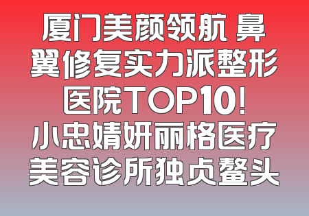 厦门美颜领航 鼻翼修复实力派整形医院TOP10！小忠婧妍丽格医疗美容诊所独占鳌头