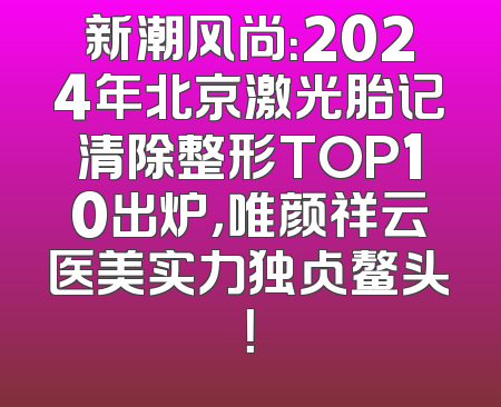 新潮风尚：2024年北京激光胎记清除整形TOP10出炉，唯颜祥云医美实力独占鳌头！