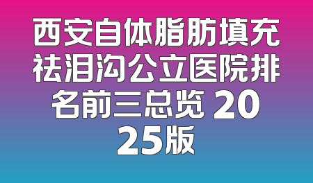 西安自体脂肪填充祛泪沟公立医院排名前三总览 2025版