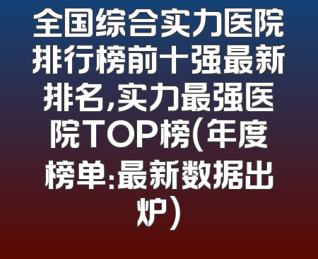 全国综合实力医院排行榜前十强最新排名，实力最强医院TOP榜（年度榜单：最新数据出炉）