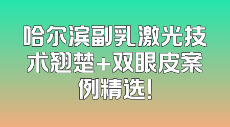 哈尔滨副乳激光技术翘楚+双眼皮案例精选！
