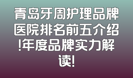 青岛牙周护理品牌医院排名前五介绍！年度品牌实力解读！