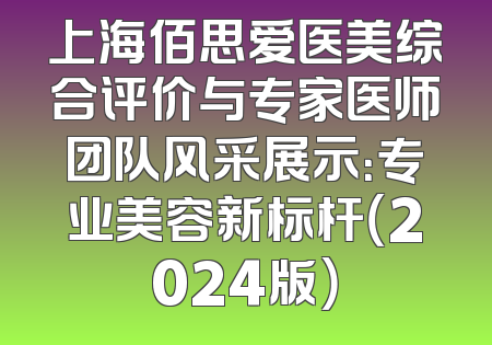 上海佰思爱医美综合评价与专家医师团队风采展示：专业美容新标杆（2024版）