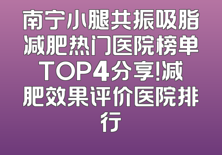 南宁小腿共振吸脂减肥热门医院榜单TOP4分享！减肥效果评价医院排行