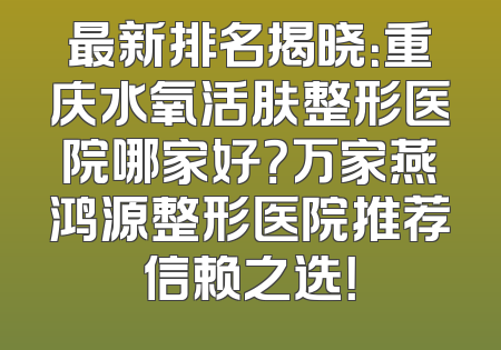 最新排名揭晓：重庆水氧活肤整形医院哪家好？万家燕鸿源整形医院推荐信赖之选！